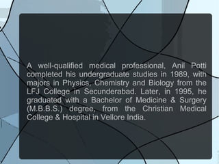 A well-qualified medical professional, Anil Potti
completed his undergraduate studies in 1989, with
majors in Physics, Chemistry and Biology from the
LFJ College in Secunderabad. Later, in 1995, he
graduated with a Bachelor of Medicine & Surgery
(M.B.B.S.) degree, from the Christian Medical
College & Hospital in Vellore India.
 