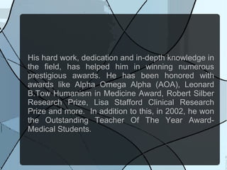 His hard work, dedication and in-depth knowledge in
the field, has helped him in winning numerous
prestigious awards. He has been honored with
awards like Alpha Omega Alpha (AOA), Leonard
B.Tow Humanism in Medicine Award, Robert Silber
Research Prize, Lisa Stafford Clinical Research
Prize and more. In addition to this, in 2002, he won
the Outstanding Teacher Of The Year Award-
Medical Students.
 