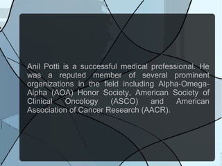 Anil Potti is a successful medical professional. He
was a reputed member of several prominent
organizations in the field including Alpha-Omega-
Alpha (AOA) Honor Society, American Society of
Clinical    Oncology    (ASCO)     and    American
Association of Cancer Research (AACR).
 