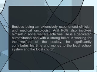 Besides being an extensively experienced clinician
and medical oncologist, Anil Potti also involves
himself in social welfare activities. He is a dedicated
humanitarian and with a strong belief in working for
the welfare of the society, he significantly
contributes his time and money to the local school
system and the local church.
 