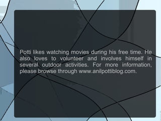 Potti likes watching movies during his free time. He
also loves to volunteer and involves himself in
several outdoor activities. For more information,
please browse through www.anilpottiblog.com.
 