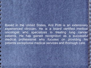 Based in the United States, Anil Potti is an extensively
experienced clinician. He is a board certified medical
oncologist who specializes in treating lung cancer
patients. He has gained recognition as a successful
medical professional who focuses on providing his
patients exceptional medical services and thorough care.
 