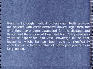 Being a thorough medical professional, Potti provides
his patients with comprehensive advice, right from the
time they have been diagnosed for the disease and
throughout the course of treatment.Anil Potti possesses
years of experience and vast knowledge in the field,
owing to which, he has been able to significantly
contribute in a large number of developed programs in
lung cancer.
 