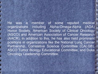 He was a member of some reputed medical
organizations including Alpha-Omega-Alpha (AOA)
Honor Society, American Society of Clinical Oncology
(ASCO) and American Association of Cancer Research
(AACR). In addition to this, he has also held prominent
positions in organizations like the National Lung Cancer
Partnership, Correlative Science Committee (CALGB),
ASCO Tumor Biology Educational Committee, and Duke
Oncology Leadership Committee.
 