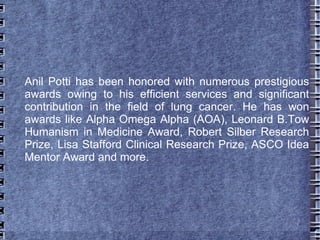 Anil Potti has been honored with numerous prestigious
awards owing to his efficient services and significant
contribution in the field of lung cancer. He has won
awards like Alpha Omega Alpha (AOA), Leonard B.Tow
Humanism in Medicine Award, Robert Silber Research
Prize, Lisa Stafford Clinical Research Prize, ASCO Idea
Mentor Award and more.
 
