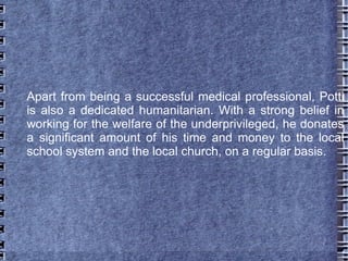 Apart from being a successful medical professional, Potti
is also a dedicated humanitarian. With a strong belief in
working for the welfare of the underprivileged, he donates
a significant amount of his time and money to the local
school system and the local church, on a regular basis.
 