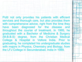 Potti not only provides his patients with efficient
services and thorough care, but also provides them
with comprehensive advice, right from the time they
have been diagnosed for the disease and
throughout the course of treatment. In 1995, he
graduated with a Bachelor of Medicine & Surgery
(M.B.B.S) degree, from the Christian Medical
College & Hospital in Vellore India. Prior to
graduating, he completed his undergraduate studies
with majors in Physics, Chemistry and Biology, from
the LFJ College in Secunderabad, India in 1989.
 