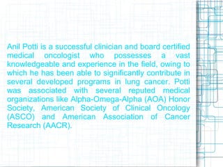 Anil Potti is a successful clinician and board certified
medical oncologist who possesses a vast
knowledgeable and experience in the field, owing to
which he has been able to significantly contribute in
several developed programs in lung cancer. Potti
was associated with several reputed medical
organizations like Alpha-Omega-Alpha (AOA) Honor
Society, American Society of Clinical Oncology
(ASCO) and American Association of Cancer
Research (AACR).
 