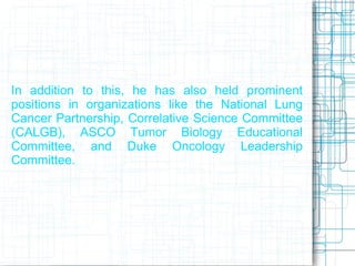 In addition to this, he has also held prominent
positions in organizations like the National Lung
Cancer Partnership, Correlative Science Committee
(CALGB), ASCO Tumor Biology Educational
Committee, and Duke Oncology Leadership
Committee.
 