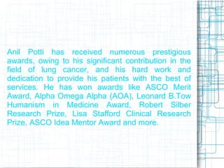Anil Potti has received numerous prestigious
awards, owing to his significant contribution in the
field of lung cancer, and his hard work and
dedication to provide his patients with the best of
services. He has won awards like ASCO Merit
Award, Alpha Omega Alpha (AOA), Leonard B.Tow
Humanism in Medicine Award, Robert Silber
Research Prize, Lisa Stafford Clinical Research
Prize, ASCO Idea Mentor Award and more.
 