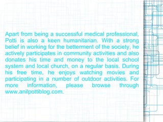 Apart from being a successful medical professional,
Potti is also a keen humanitarian. With a strong
belief in working for the betterment of the society, he
actively participates in community activities and also
donates his time and money to the local school
system and local church, on a regular basis. During
his free time, he enjoys watching movies and
participating in a number of outdoor activities. For
more      information,    please   browse      through
www.anilpottiblog.com.
 
