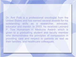 Dr. Anil Potti is a professional oncologist from the
United States and has earned several awards for his
outstanding skills as a researcher, advocate,
educator and mentor. In 2003, he received Leonard
P. Tow Humanism in Medicine Award- which is
given to a graduating student and faculty member
who demonstrates the principles of compassion in
providing care and respect to patients as well as
their families, and healthcare colleagues.
 