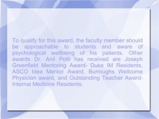 To qualify for this award, the faculty member should
be approachable to students and aware of
psychological wellbeing of his patients. Other
awards Dr. Anil Potti has received are Joseph
Greenfield Mentoring Award- Duke IM Residents,
ASCO Idea Mentor Award, Burroughs Wellcome
Physician award, and Outstanding Teacher Award-
Internal Medicine Residents.
 