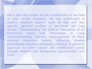 He is also well known for his contributions to the field
of lung cancer research. He has contributed to
several research papers, such as Age and Sex
specific genomic profiles in non-small cell lung
cancer; Characterizing the Clinical Relevance of an
Embryonic Stem Cell Phenotype in Lung
Adenocarcinoma; Genetic Heterogeneity of Myc-
induced mammary tumors reflecting diverse
phenotypes including metastatic potential; A genomic
approach to colon cancer risk stratification yields
biologic insights into therapeutic opportunities; and
more.
 