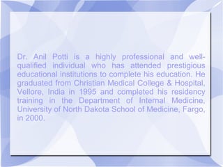 Dr. Anil Potti is a highly professional and well-
qualified individual who has attended prestigious
educational institutions to complete his education. He
graduated from Christian Medical College & Hospital,
Vellore, India in 1995 and completed his residency
training in the Department of Internal Medicine,
University of North Dakota School of Medicine, Fargo,
in 2000.
 