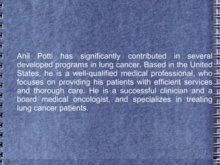 Anil Potti has significantly contributed in several
developed programs in lung cancer. Based in the United
States, he is a well-qualified medical professional, who
focuses on providing his patients with efficient services
and thorough care. He is a successful clinician and a
board medical oncologist, and specializes in treating
lung cancer patients.
 