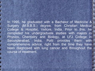 In 1995, he graduated with a Bachelor of Medicine &
Surgery (M.B.B.S.) degree, from Christian Medical
College & Hospital, Vellore, India. Prior to this, he
completed his undergraduate studies with majors in
Physics, Chemistry and Biology, at LFJ College in
Secunderabad, India. Potti provides them with
comprehensive advice, right from the time they have
been diagnosed with lung cancer and throughout the
course of treatment.
 