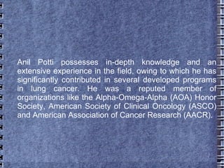 Anil Potti possesses in-depth knowledge and an
extensive experience in the field, owing to which he has
significantly contributed in several developed programs
in lung cancer. He was a reputed member of
organizations like the Alpha-Omega-Alpha (AOA) Honor
Society, American Society of Clinical Oncology (ASCO)
and American Association of Cancer Research (AACR).
 