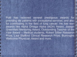 Potti has received several prestigious awards for
providing his patients with exceptional services, and also
for contributing in the field of lung cancer. He has won
awards like Alpha Omega Alpha (AOA) Award, Joseph
Greenfield Mentoring Award, Outstanding Teacher of the
Year Award – Medical students, Robert Silber Research
Prize, Lisa Stafford Clinical Research Prize, Burroughs
Wellcome Physician Award and more.
 