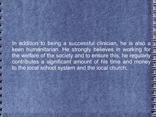 In addition to being a successful clinician, he is also a
keen humanitarian. He strongly believes in working for
the welfare of the society and to ensure this, he regularly
contributes a significant amount of his time and money
to the local school system and the local church.
 