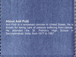 About Anil Potti
Anil Potti is a renowned clinician in United States. He is
known for taking care of patients suffering from cancer.
He attended the St. Patrick’s High School in
Secunderabad, India, from 1977 to 1987.
 