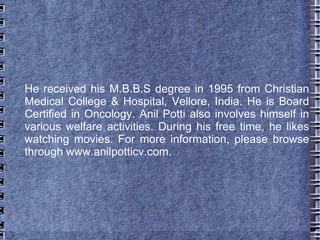 He received his M.B.B.S degree in 1995 from Christian
Medical College & Hospital, Vellore, India. He is Board
Certified in Oncology. Anil Potti also involves himself in
various welfare activities. During his free time, he likes
watching movies. For more information, please browse
through www.anilpotticv.com.
 