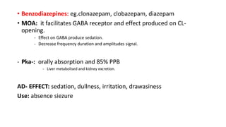 • Benzodiazepines: eg.clonazepam, clobazepam, diazepam
• MOA: it facilitates GABA receptor and effect produced on CL-
opening.
- Effect on GABA produce sedation.
- Decrease frequency duration and amplitudes signal.
- Pka-: orally absorption and 85% PPB
- Liver metabolised and kidney excretion.
AD- EFFECT: sedation, dullness, irritation, drawasiness
Use: absence siezure
 