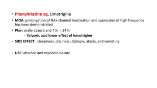 • Phenyltriazine eg. Limotrigine
• MOA: prolongation of NA+ channel inactivation and supression of high frequency
has been demonstrated
• Pka-: orally absorb and T ½ = 24 hr
- Valporic acid lower effect of lomotrigine
- SIDE EFFECT: sleepiness, dizziness, diplopia, ataxia, and vometing
- USE: absence and myclonic siezure
 