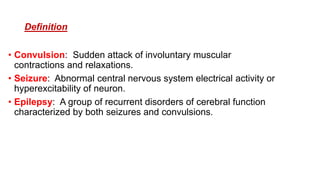 Definition
• Convulsion: Sudden attack of involuntary muscular
contractions and relaxations.
• Seizure: Abnormal central nervous system electrical activity or
hyperexcitability of neuron.
• Epilepsy: A group of recurrent disorders of cerebral function
characterized by both seizures and convulsions.
 