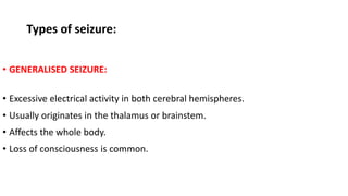 Types of seizure:
• GENERALISED SEIZURE:
• Excessive electrical activity in both cerebral hemispheres.
• Usually originates in the thalamus or brainstem.
• Affects the whole body.
• Loss of consciousness is common.
 