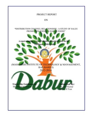 PROJECT REPORT
ON
“DISTRIBUTION CHANNEL RELATIONSHIP - A STUDY OF SALES
PROMOTION TOOLS IN DABUR FOODS"
A report submitted to Uttar Pradesh Technical University for the
Fulfillment of MBA Degree
(MAHAVEER INSTITUTE OF TECHNOLOGY & MANAGEMENT,
RAE-BARELI)
2012-2014
Under the Guidance of: Submitted By:
Mr. Nikhil Srivastava Mr. Anil Kumar
MBA - II Year
 