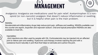 MANAGEMENT
Analgesics: Analgesics are medications used for pain relief. Acetaminophen is a non-
opioid (or non-narcotic) analgesic that doesn’t reduce inflammation or swelling,
but it is helpful when pain is the main problem.
NSAIDs:
Nonsteroidal anti-inflammatory drugs help reduce joint pain, stiffness and swelling. NSAIDs available over
the counter are aspirin, ibuprofen and naproxen sodium. Oral and topical prescription NSAIDs are also
available to treat OA..
Injectables:
Joint injections are often used by people with OA. Corticosteroids may be injected into an affected
joint to relieve pain and swelling. Hyaluronic acid therapy involves injecting the joint with a
substance found naturally in joint fluid that helps to lubricate and cushion the joint.
 