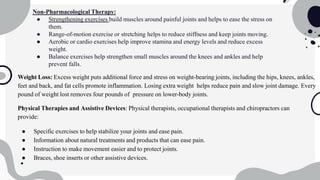 Non-Pharmacological Therapy:
● Strengthening exercises build muscles around painful joints and helps to ease the stress on
them.
● Range-of-motion exercise or stretching helps to reduce stiffness and keep joints moving.
● Aerobic or cardio exercises help improve stamina and energy levels and reduce excess
weight.
● Balance exercises help strengthen small muscles around the knees and ankles and help
prevent falls.
Weight Loss: Excess weight puts additional force and stress on weight-bearing joints, including the hips, knees, ankles,
feet and back, and fat cells promote inflammation. Losing extra weight helps reduce pain and slow joint damage. Every
pound of weight lost removes four pounds of pressure on lower-body joints.
Physical Therapies and Assistive Devices: Physical therapists, occupational therapists and chiropractors can
provide:
● Specific exercises to help stabilize your joints and ease pain.
● Information about natural treatments and products that can ease pain.
● Instruction to make movement easier and to protect joints.
● Braces, shoe inserts or other assistive devices.
 