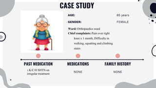 CASE STUDY
PAST MEDICATION
: K/C/O SHTN on
irregular treatment
MEDICATIONS
NONE
FAMILY HISTORY
NONE
AGE: 65 years
GENDER: FEMALE
Ward: Orthopaedics ward
Chief complaints: Pain over right
knee x 1 month, Difficulty in
walking, squatting and climbing
stairs
 