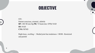 OBJECTIVE
O/E:
Patient conscious, oriented , afebrile
BP: 140/ 80 mm Hg PR: 72 beats/min CVS: NAD
RS: NAD
CNS: NFND
Right knee, swelling + Medial joint line tenderness + ROM - Restricted
and painful
 