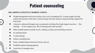 Patient counsceling
REGARDING LIFESTYLE MODIFICATIONS:
● Weight management and exercise play a key role in managing OA. Losing weight can help
reduce the pressure on the knee. Exercise keeps the knee muscles strong and helps support the
knee joint.
● A doctor or physical therapist may recommend switching from high-impact exercises — like
running — to low-impact ones, like swimming and water aerobics.
● Other suitable options include tai chi, walking, cycling, and stretching exercises.
● Ice and heat packs
● Avoid smoking
● Follow a healthful diet
● Find a suitable balance between activity and rest
● Establish regular sleeping patterns
● Learn how to manage stress
 