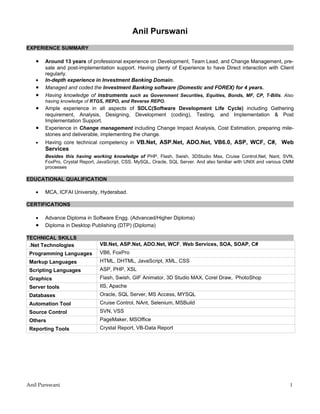 Anil Purswani
EXPERIENCE SUMMARY

   •   Around 13 years of professional experience on Development, Team Lead, and Change Management, pre-
       sale and post-implementation support. Having plenty of Experience to have Direct interaction with Client
       regularly.
   •   In-depth experience in Investment Banking Domain.
   •   Managed and coded the Investment Banking software (Domestic and FOREX) for 4 years.
   •   Having knowledge of instruments such as Government Securities, Equities, Bonds, MF, CP, T-Bills. Also
       having knowledge of RTGS, REPO, and Reverse REPO.
   •   Ample experience in all aspects of SDLC(Software Development Life Cycle) including Gathering
       requirement, Analysis, Designing, Development (coding), Testing, and Implementation & Post
       Implementation Support.
   •   Experience in Change management including Change Impact Analysis, Cost Estimation, preparing mile-
       stones and deliverable, implementing the change.
   •   Having core technical competency in VB.Net, ASP.Net, ADO.Net, VB6.0, ASP, WCF, C#, Web
       Services
       Besides this having working knowledge of PHP, Flash, Swish, 3DStudio Max, Cruise Control.Net, Nant, SVN,
       FoxPro, Crystal Report, JavaScript, CSS, MySQL, Oracle, SQL Server. And also familiar with UNIX and various CMM
       processes

EDUCATIONAL QUALIFICATION

   •   MCA, ICFAI University, Hyderabad.

CERTIFICATIONS

   •   Advance Diploma in Software Engg. (Advanced/Higher Diploma)
   •   Diploma in Desktop Publishing (DTP) (Diploma)

TECHNICAL SKILLS
 .Net Technologies             VB.Net, ASP.Net, ADO.Net, WCF, Web Services, SOA, SOAP, C#
 Programming Languages         VB6, FoxPro
 Markup Languages              HTML, DHTML, JavaScript, XML, CSS
 Scripting Languages           ASP, PHP, XSL
 Graphics                      Flash, Swish, GIF Animator, 3D Studio MAX, Corel Draw, PhotoShop
 Server tools                  IIS, Apache
 Databases                     Oracle, SQL Server, MS Access, MYSQL
 Automation Tool               Cruise Control, NAnt, Selenium, MSBuild
 Source Control                SVN, VSS
 Others                        PageMaker, MSOffice
 Reporting Tools               Crystal Report, VB-Data Report




Anil Purswani                                                                                                       1
 