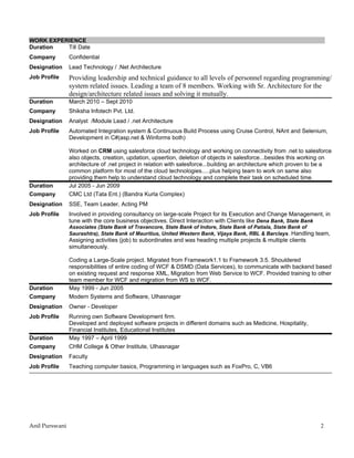 WORK EXPERIENCE
Duration  Till Date
Company         Confidential
Designation     Lead Technology / .Net Architecture
Job Profile     Providing leadership and technical guidance to all levels of personnel regarding programming/
                system related issues. Leading a team of 8 members. Working with Sr. Architecture for the
                design/architecture related issues and solving it mutually.
Duration        March 2010 – Sept 2010
Company         Shiksha Infotech Pvt. Ltd.
Designation     Analyst /Module Lead / .net Architecture
Job Profile     Automated Integration system & Continuous Build Process using Cruise Control, NAnt and Selenium,
                Development in C#(asp.net & Winforms both)

                Worked on CRM using salesforce cloud technology and working on connectivity from .net to salesforce
                also objects, creation, updation, upsertion, deletion of objects in salesforce...besides this working on
                architecture of .net project in relation with salesforce...building an architecture which proven to be a
                common platform for most of the cloud technologies.....plus helping team to work on same also
                providing them help to understand cloud technology and complete their task on scheduled time.
Duration        Jul 2005 - Jun 2009
Company         CMC Ltd (Tata Ent.) (Bandra Kurla Complex)
Designation     SSE, Team Leader, Acting PM
Job Profile     Involved in providing consultancy on large-scale Project for its Execution and Change Management, in
                tune with the core business objectives. Direct Interaction with Clients like Dena Bank, State Bank
                Associates (State Bank of Travancore, State Bank of Indore, State Bank of Patiala, State Bank of
                Saurashtra), State Bank of Mauritius, United Western Bank, Vijaya Bank, RBL & Barclays. Handling team,
                Assigning activities (job) to subordinates and was heading multiple projects & multiple clients
                simultaneously.

                Coding a Large-Scale project. Migrated from Framework1.1 to Framework 3.5. Shouldered
                responsibilities of entire coding of WCF & DSMD (Data Services), to communicate with backend based
                on existing request and response XML, Migration from Web Service to WCF. Provided training to other
                team member for WCF and migration from WS to WCF.
Duration        May 1999 - Jun 2005
Company         Modern Systems and Software, Ulhasnagar
Designation     Owner - Developer
Job Profile     Running own Software Development firm.
                Developed and deployed software projects in different domains such as Medicine, Hospitality,
                Financial Institutes, Educational Institutes
Duration        May 1997 – April 1999
Company         CHM College & Other Institute, Ulhasnagar
Designation     Faculty
Job Profile     Teaching computer basics, Programming in languages such as FoxPro, C, VB6




Anil Purswani                                                                                                      2
 