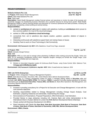 PROJECT EXPERIENCE

Shiksha Infotech Pvt. Ltd.                                                                  Mar’10 to Sep'10
1. Project: RWM (Retail Wealth Management)                                                  June’10 - Sep'10
Client: CSG India Solutions Pvt. Ltd.
Role: Tech Lead
Description: Retail Wealth Management enables financial adviser and executives to monitor the state of the business and
proactively manage it by transforming business information into a powerful resource for driving future growth. Retail Wealth
Management (RWM) is used by financial advisers and executives for numerous operational and sales processes, including call
list generation, prospecting, contact profiling and activity tracking.
Responsibilities:
    •   worked on architecture of .net project in relation with salesforce, building an architecture which proven to
        be a common platform for most of the cloud technologies
    •   worked on CRM using Salesforce cloud technology.
    •   connectivity from .net to salesforce also objects creation, updation, upsertion, deletion of objects in
        salesforce
    •   Interacting continuously with salesforce support team and raising Cases on Issues
    •   Handling Team to work on Cloud Technology & .Net Connectivity.

Environment: C# (Framework 3.5), WCF, SVN, Salesforce, Visual Force Page, Javascript

2. Project: PRO                                                                                        Feb’10 - Jun’10
Client: Clickable (Google Partner)
Role: SSE
Description: PRO is a tool used to manage online advertising of different online marking accounts like Google, Yahoo and
MSN. It’s an advertising management product which integrates Google’s emerging ad formats like Google Image, Local
Business (maps) and Mobile (text and image) ads.
Responsibilities:
    •   Worked on Automated Integration system & Continuous Build Process using Cruise Control, NAnt, Selenium Tool,
        C#(asp.net & Winforms both)
Environment: C# (Framework 3.5),Winform, Asp.Net - WCF, NAnt, CruiseControl.net, Selenium, SVN


CMC Ltd (TATA Enterprise)                                                                     Jul’05 to Jun'09
3. Project: VIGIL (Integrated Treasury Management System)                                     Dec’05 - Jun'09
Client: State Bank Associates, Dena Bank, RBL, United Western Bank, Bahrain Development Bank.
Description: VIGIL is a Treasury management system for banks. It manages dealing related to Securities sales and
purchase, LAF, REPO, Reverse REPO, RTGS, TC4 interface, FOREX. It supports Front-office dealing operations for domestic
instruments such as Government Securities, Treasury Bills, and Bonds etc. Back-office Operations, Risk Management, and
Accounting, Reports & Security module.
Responsibilities:
   • Involved in providing consultancy for a Project for its Execution and Change Management, in tune with the
      core business objectives.
    •   Handling responsibilities related to Change Management including Change Impact Analysis, Cost
        Estimation, preparing milestones and deliverable, implementing the change.
    •   Demonstrations & Presentations, Proposal Preparations, Effort Estimations, Cost Estimation.
    •   Provided Demos to large enterprise including LIC, Cosmos Bank and online demonstration to the
        International Client in Kuwait, Bahrain & London like BDB (Bahrain Development Bank) & Barclays
    •   Closely worked with Business Development Unit (BDU).
    •   Direct Interaction with Clients like Dena Bank, State Bank Associates (State Bank of Travancore, State Bank
        of Indore, State Bank of Patiala, State Bank of Saurashtra), UWB, RBL, Bahrain Development Bank.
Environment: VB6.0, Oracle.

Anil Purswani                                                                                                             3
 