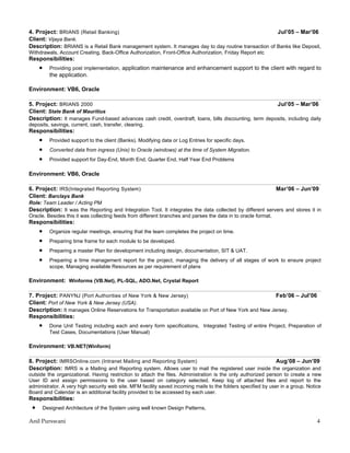 4. Project: BRIANS (Retail Banking)                                                                  Jul’05 – Mar’06
Client: Vijaya Bank.
Description: BRIANS is a Retail Bank management system. It manages day to day routine transaction of Banks like Deposit,
Withdrawals, Account Creating, Back-Office Authorization, Front-Office Authorization, Friday Report etc
Responsibilities:
     •     Providing post implementation, application maintenance and enhancement support to the client with regard to
           the application.

Environment: VB6, Oracle

5. Project: BRIANS 2000                                                                                Jul’05 – Mar’06
Client: State Bank of Mauritius
Description: It manages Fund-based advances cash credit, overdraft, loans, bills discounting, term deposits, including daily
deposits, savings, current, cash, transfer, clearing.
Responsibilities:
     •     Provided support to the client (Banks). Modifying data or Log Entries for specific days.
     •     Converted data from ingress (Unix) to Oracle (windows) at the time of System Migration.
     •     Provided support for Day-End, Month End, Quarter End, Half Year End Problems

Environment: VB6, Oracle

6. Project: IRS(Integrated Reporting System)                                                                  Mar’06 – Jun’09
Client: Barclays Bank
Role: Team Leader / Acting PM
Description: It was the Reporting and Integration Tool. It integrates the data collected by different servers and stores it in
Oracle. Besides this it was collecting feeds from different branches and parses the data in to oracle format.
Responsibilities:
     •     Organize regular meetings, ensuring that the team completes the project on time.
     •     Preparing time frame for each module to be developed.
     •     Preparing a master Plan for development including design, documentation, SIT & UAT.
     •     Preparing a time management report for the project, managing the delivery of all stages of work to ensure project
           scope, Managing available Resources as per requirement of plans

Environment: Winforms (VB.Net), PL-SQL, ADO.Net, Crystal Report

7. Project: PANYNJ (Port Authorities of New York & New Jersey)                                         Feb’06 – Jul’06
Client: Port of New York & New Jersey (USA).
Description: It manages Online Reservations for Transportation available on Port of New York and New Jersey.
Responsibilities:
     •     Done Unit Testing including each and every form specifications, Integrated Testing of entire Project, Preparation of
           Test Cases, Documentations (User Manual)

Environment: VB.NET(Winform)

8. Project: IMRSOnline.com (Intranet Mailing and Reporting System)                                    Aug’08 – Jun’09
Description: IMRS is a Mailing and Reporting system. Allows user to mail the registered user inside the organization and
outside the organizational. Having restriction to attach the files. Administration is the only authorized person to create a new
User ID and assign permissions to the user based on category selected. Keep log of attached files and report to the
administrator. A very high security web site. MFM facility saved incoming mails to the folders specified by user in a group. Notice
Board and Calendar is an additional facility provided to be accessed by each user.
Responsibilities:
 •       Designed Architecture of the System using well known Design Patterns,

Anil Purswani                                                                                                                    4
 