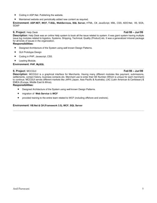 •       Coding in ASP.Net. Publishing the website.
 •       Maintained website and periodically added new content as required.
Environment: ASP.NET, WCF, T-SQL, WebServices, SQL Server, HTML, C#, JavaScript, XML, CSS, ADO.Net, IIS, SOA,
SOAP

9. Project: Help Desk                                                                                     Feb’08 – Jun’09
Description: Help Desk was an online Help system to book all the issue related to system. It was giant system having multiple
issue log modules related to logistics, Systems, Shipping, Technical, Quality (Product) etc. It was a generalized intranet package
for all kinds of issues in the organization.
Responsibilities:
 •       Designed Architecture of the System using well known Design Patterns.
 •       GUI Prototype Design
 •       Coding in PHP, Javascript, CSS.
 •       Leading Module.
Environment: PHP, MySQL

9. Project: MCCGUI                                                                                Feb’09 – Jun’09
Description: MCCGUI is a graphical interface for Merchants. Having many different modules like payment, submissions,
settlements, contact history, business contacts etc. Merchant use to enter their SE Number (Which is unique for each merchant)
to continue. MCCGUI serves different markets like JAPA (Japan, Asia Pacific & Australia), LAC (Latin American & Caribbean) &
EMEA (Europe, Middle East & Africa).
Responsibilities:
     •      Designed Architecture of the System using well known Design Patterns.
     •      migration of Web Service to WCF
     •      provided training to the entire team related to WCF (including offshore and onshore).


Environment: VB.Net & C# (Framework 3.5), WCF, SQL Server




Anil Purswani                                                                                                                   5
 