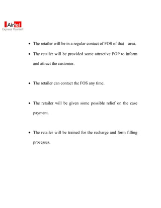 • The retailer will be in a regular contact of FOS of that   area.

• The retailer will be provided some attractive POP to inform

  and attract the customer.



• The retailer can contact the FOS any time.



• The retailer will be given some possible relief on the case

  payment.



• The retailer will be trained for the recharge and form filling

  processes.
 