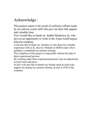Acknowledge :
This project report is the result of collective efforts made
by me and my senior staff who give me their full support
and valuable time.
Fist I would like to thank mr. Sudhir bhadoriya sir, who
give us an opportunity to work in the Asian world largest
telecom company.
I will also like to thank mr. Jitendra sir who share his valuable
experience with us &. also mr. Prakash sir (RSO) under who’s
guidance i completed my summer training.
The complition of the project is impossible without the help of
these experienced persons
By working under these experienced persons I got an opportunity
to learn more and more.
In last I will also like to thanks my friends ranjit & achal who
support me during my summer training .& also to FOS of the
company.
 