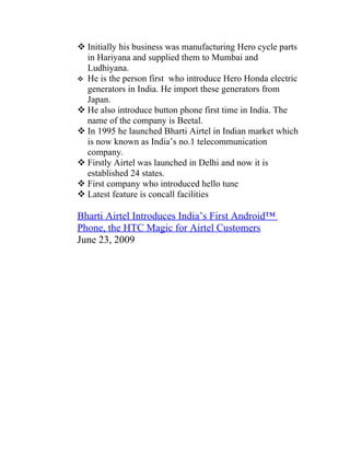  Initially his business was manufacturing Hero cycle parts
  in Hariyana and supplied them to Mumbai and
  Ludhiyana.
 He is the person first who introduce Hero Honda electric
  generators in India. He import these generators from
  Japan.
 He also introduce button phone first time in India. The
  name of the company is Beetal.
 In 1995 he launched Bharti Airtel in Indian market which
  is now known as India’s no.1 telecommunication
  company.
 Firstly Airtel was launched in Delhi and now it is
  established 24 states.
 First company who introduced hello tune
 Latest feature is concall facilities

Bharti Airtel Introduces India’s First Android™
Phone, the HTC Magic for Airtel Customers
June 23, 2009
 