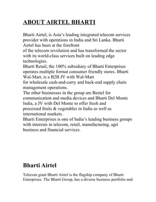 ABOUT AIRTEL BHARTI
Bharti Airtel, is Asia’s leading integrated telecom services
provider with operations in India and Sri Lanka. Bharti
Airtel has been at the forefront
of the telecom revolution and has transformed the sector
with its world-class services built on leading edge
technologies.
Bharti Retail, the 100% subsidiary of Bharti Enterprises
operates multiple format consumer friendly stores. Bharti
Wal-Mart, is a B2B JV with Wal-Mart
for wholesale cash-and-carry and back-end supply chain
management operations.
The other businesses in the group are Beetel for
communication and media devices and Bharti Del Monte
India, a JV with Del Monte to offer fresh and
processed fruits & vegetables in India as well as
international markets.
Bharti Enterprises is one of India’s leading business groups
with interests in telecom, retail, manufacturing, agri
business and financial services.




Bharti Airtel
Telecom giant Bharti Airtel is the flagship company of Bharti
Enterprises. The Bharti Group, has a diverse business portfolio and
 