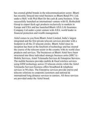 has created global brands in the telecommunication sector. Bharti
has recently forayed into retail business as Bharti Retail Pvt. Ltd.
under a MoU with Wal-Mart for the cash & carry business. It has
successfully launched an international venture with EL Rothschild
Group to export fresh agri products exclusively to markets in
Europe and USA and has launched Bharti AXA Life Insurance
Company Ltd under a joint venture with AXA, world leader in
financial protection and wealth management.

Airtel comes to you from Bharti Airtel Limited, India’s largest
integrated and the first private telecom services provider with a
footprint in all the 23 telecom circles. Bharti Airtel since its
inception has been at the forefront of technology and has steered
the course of the telecom sector in the country with its world class
products and services. The businesses at Bharti Airtel have been
structured into three individual strategic business units (SBU’s) -
Mobile Services, Airtel Telemedia Services & Enterprise Services.
The mobile business provides mobile & fixed wireless services
using GSM technology across 23 telecom circles while the Airtel
Telemedia Services business offers broadband & telephone
services in 94 cities. The Enterprise services provide end-to-end
telecom solutions to corporate customers and national &
international long distance services to carriers. All these services
are provided under the Airtel brand.
 