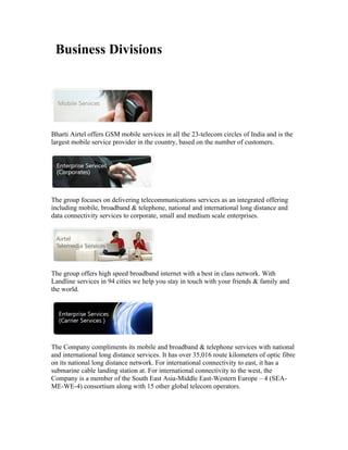 Business Divisions




Bharti Airtel offers GSM mobile services in all the 23-telecom circles of India and is the
largest mobile service provider in the country, based on the number of customers.




The group focuses on delivering telecommunications services as an integrated offering
including mobile, broadband & telephone, national and international long distance and
data connectivity services to corporate, small and medium scale enterprises.




The group offers high speed broadband internet with a best in class network. With
Landline services in 94 cities we help you stay in touch with your friends & family and
the world.




The Company compliments its mobile and broadband & telephone services with national
and international long distance services. It has over 35,016 route kilometers of optic fibre
on its national long distance network. For international connectivity to east, it has a
submarine cable landing station at. For international connectivity to the west, the
Company is a member of the South East Asia-Middle East-Western Europe – 4 (SEA-
ME-WE-4) consortium along with 15 other global telecom operators.
 