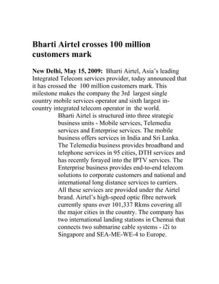 Bharti Airtel crosses 100 million
customers mark
New Delhi, May 15, 2009: Bharti Airtel, Asia’s leading
Integrated Telecom services provider, today announced that
it has crossed the 100 million customers mark. This
milestone makes the company the 3rd largest single
country mobile services operator and sixth largest in-
country integrated telecom operator in the world.
           Bharti Airtel is structured into three strategic
           business units - Mobile services, Telemedia
           services and Enterprise services. The mobile
           business offers services in India and Sri Lanka.
           The Telemedia business provides broadband and
           telephone services in 95 cities, DTH services and
           has recently forayed into the IPTV services. The
           Enterprise business provides end-to-end telecom
           solutions to corporate customers and national and
           international long distance services to carriers.
           All these services are provided under the Airtel
           brand. Airtel’s high-speed optic fibre network
           currently spans over 101,337 Rkms covering all
           the major cities in the country. The company has
           two international landing stations in Chennai that
           connects two submarine cable systems - i2i to
           Singapore and SEA-ME-WE-4 to Europe.
 