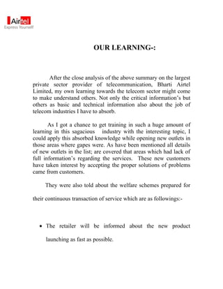 OUR LEARNING-:



       After the close analysis of the above summary on the largest
private sector provider of telecommunication, Bharti Airtel
Limited, my own learning towards the telecom sector might come
to make understand others. Not only the critical information’s but
others as basic and technical information also about the job of
telecom industries I have to absorb.

       As I got a chance to get training in such a huge amount of
learning in this sagacious industry with the interesting topic, I
could apply this absorbed knowledge while opening new outlets in
those areas where gapes were. As have been mentioned all details
of new outlets in the list; are covered that areas which had lack of
full information’s regarding the services. These new customers
have taken interest by accepting the proper solutions of problems
came from customers.

     They were also told about the welfare schemes prepared for

their continuous transaction of service which are as followings:-



  • The retailer will be informed about the new product

     launching as fast as possible.
 
