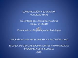 COMUNICACIÓN Y EDUCACION
ACTIVIDAD FINAL
Presentado por: Anilsa Huertas Cruz
codigo: 21147845
Presentado a: Diego Alejandro Arciniegas
UNIVERSIDAD NACIONAL ABIERTA Y A DISTANCIA UNAD
ESCUELA DE CIENCIAS SOCIALES ARTES Y HUMANIDADES
PROGRAMA DE PSICOLOGIA
2015
 
